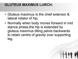 GLUTEUS MAXIMUS LURCH:
• Gluteus maximus is the chief extensor &
lateral rotator of hip.
• Normally when body moves forward in mid
stance phase,the hip is extended by
gluteus maximus tilting pelvis backwards
to retain centre of gravity over supporting
leg.
 