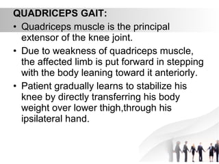 QUADRICEPS GAIT:
• Quadriceps muscle is the principal
extensor of the knee joint.
• Due to weakness of quadriceps muscle,
the affected limb is put forward in stepping
with the body leaning toward it anteriorly.
• Patient gradually learns to stabilize his
knee by directly transferring his body
weight over lower thigh,through his
ipsilateral hand.
 