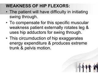 WEAKNESS OF HIP FLEXORS:
• The patient will have difficulty in initiating
swing through.
• To compensate for this specific muscular
weakness patient externally rotates leg &
uses hip adductors for swing through.
• This circumduction of hip exaggerates
energy expenditure & produces extreme
trunk & pelvis motion.
 