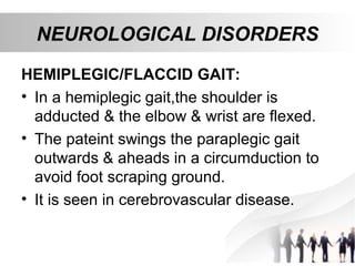 NEUROLOGICAL DISORDERS
HEMIPLEGIC/FLACCID GAIT:
• In a hemiplegic gait,the shoulder is
adducted & the elbow & wrist are flexed.
• The pateint swings the paraplegic gait
outwards & aheads in a circumduction to
avoid foot scraping ground.
• It is seen in cerebrovascular disease.
 