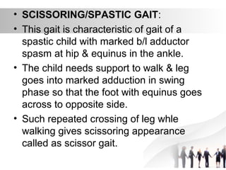 • SCISSORING/SPASTIC GAIT:
• This gait is characteristic of gait of a
spastic child with marked b/l adductor
spasm at hip & equinus in the ankle.
• The child needs support to walk & leg
goes into marked adduction in swing
phase so that the foot with equinus goes
across to opposite side.
• Such repeated crossing of leg whle
walking gives scissoring appearance
called as scissor gait.
 