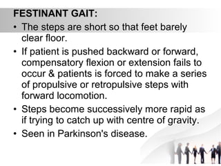 FESTINANT GAIT:
• The steps are short so that feet barely
clear floor.
• If patient is pushed backward or forward,
compensatory flexion or extension fails to
occur & patients is forced to make a series
of propulsive or retropulsive steps with
forward locomotion.
• Steps become successively more rapid as
if trying to catch up with centre of gravity.
• Seen in Parkinson's disease.
 