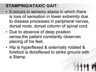 STAMPING/ATAXIC GAIT:
• It occurs in sensory ataxia in which there
is loss of sensation in lower extremity due
to disease processes in peripheral nerves,
dorsal roots, dorsal column of spinal cord.
• Due to absence of deep position
sense,the patient constantly observes
placing of his feet.
• Hip is hyperflexed & externally rotated &
forefoot is dorsiflexed to strike ground with
a Stamp.
 