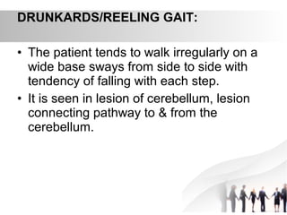 DRUNKARDS/REELING GAIT:
• The patient tends to walk irregularly on a
wide base sways from side to side with
tendency of falling with each step.
• It is seen in lesion of cerebellum, lesion
connecting pathway to & from the
cerebellum.
 