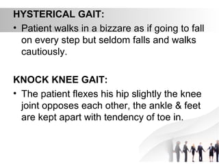 HYSTERICAL GAIT:
• Patient walks in a bizzare as if going to fall
on every step but seldom falls and walks
cautiously.
KNOCK KNEE GAIT:
• The patient flexes his hip slightly the knee
joint opposes each other, the ankle & feet
are kept apart with tendency of toe in.
 