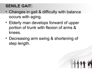 SENILE GAIT:
• Changes in gait & difficulty with balance
occurs with aging.
• Elderly man develops forward of upper
portion of trunk with flexion of arms &
knees.
• Decreasing arm swing & shortening of
step length.
 
