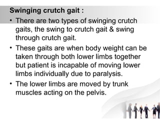 Swinging crutch gait :
• There are two types of swinging crutch
gaits, the swing to crutch gait & swing
through crutch gait.
• These gaits are when body weight can be
taken through both lower limbs together
but patient is incapable of moving lower
limbs individually due to paralysis.
• The lower limbs are moved by trunk
muscles acting on the pelvis.
 