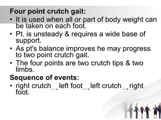Four point crutch gait:
• It is used when all or part of body weight can
be taken on each foot.
• Pt. is unsteady & requires a wide base of
support.
• As pt's balance improves he may progress
to two point crutch gait.
• The four points are two crutch tips & two
limbs.
Sequence of events:
• right crutch left foot left crutch right
foot.
 