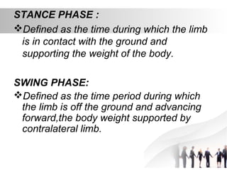 STANCE PHASE :
Defined as the time during which the limb
is in contact with the ground and
supporting the weight of the body.
SWING PHASE:
Defined as the time period during which
the limb is off the ground and advancing
forward,the body weight supported by
contralateral limb.
 
