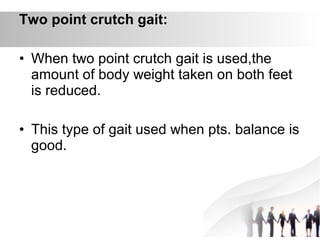 Two point crutch gait:
• When two point crutch gait is used,the
amount of body weight taken on both feet
is reduced.
• This type of gait used when pts. balance is
good.
 