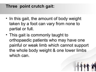 Three point crutch gait:
• In this gait, the amount of body weight
taken by a foot can vary from none to
partial or full.
• This gait is commonly taught to
orthopaedic patients who may have one
painful or weak limb which cannot support
the whole body weight & one lower limbs
which can.
 