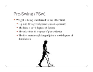 Pre-Swing
Pre Swing (PSw)
 Weight is being transferred to the other limb
   Hip is in 10 degrees hyperextension (apparent)
   The knee is in 40 degrees of flexion
   The ankle is in 15 degrees of plantarflexion
   The first metatarsophalangeal joint is in 60 degrees of
    dorsiflexion
 