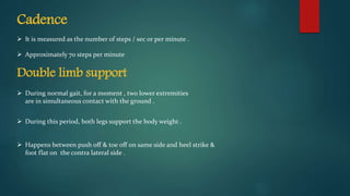Cadence
 It is measured as the number of steps / sec or per minute .
 Approximately 70 steps per minute
Double limb support
 During normal gait, for a moment , two lower extremities
are in simultaneous contact with the ground .
 During this period, both legs support the body weight .
 Happens between push off & toe off on same side and heel strike &
foot flat on the contra lateral side .
 