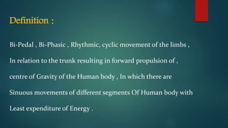 Definition :
Bi-Pedal , Bi-Phasic , Rhythmic, cyclic movement of the limbs ,
In relation to the trunk resulting in forward propulsion of ,
centre of Gravity of the Human body , In which there are
Sinuous movements of different segments Of Human body with
Least expenditure of Energy .
 