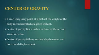 CENTER OF GRAVITY
It is an imaginary point at which all the weight of the
body is concentrated at a given instant.
Center of gravity lies 2 inches in front of the second
sacral vertebra.
Centre of gravity follows vertical displacement and
horizontal displacement
 