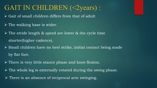 GAIT IN CHILDREN (<2years) :
 Gait of small children differs from that of adult
 The walking base is wider.
 The stride length & speed are lower & the cycle time
shorter(higher cadence).
 Small children have no heel strike, initial contact being made
by flat foot.
 There is very little stance phase and knee flexion.
 The whole leg is externally rotated during the swing phase.
 There is an absence of reciprocal arm swinging.
 