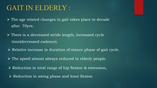 GAIT IN ELDERLY :
 The age related changes in gait takes place in decade
after 70yrs.
 There is a decreased stride length, increased cycle
time(decreased cadence).
 Relative increase in duration of stance phase of gait cycle.
 The speed almost always reduced in elderly people.
 Reduction in total range of hip flexion & extension,
 Reduction in swing phase and knee flexion
 