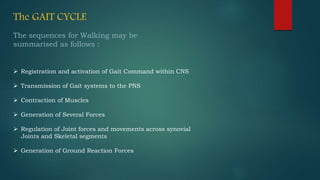 The GAIT CYCLE
The sequences for Walking may be
summarised as follows :
 Registration and activation of Gait Command within CNS
 Transmission of Gait systems to the PNS
 Contraction of Muscles
 Generation of Several Forces
 Regulation of Joint forces and movements across synovial
Joints and Skeletal segments
 Generation of Ground Reaction Forces
 