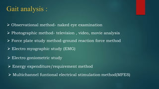 Gait analysis :
 Observational method- naked eye examination
 Photographic method- television , video, movie analysis
 Force plate study method-ground reaction force method
 Electro myographic study (EMG)
 Electro goniometric study
 Energy expenditure/requirement method
 Multichannel funtional electrical stimulation method(MFES)
 