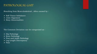 PATHOLOGICAL GAIT
Resulting from Musculoskeletal , often caused by :
 Soft Tissue Imbalance
 Joint Alignment
 Bony Abnormalities
The Common Deviation can be categorized as :
 Hip Pathology
 Knee Pathology
 Foot and Ankle Pathology
 Leg Length Discrepancy
 Pain
 