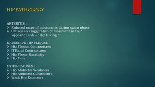 HIP PATHOLOGY
ARTHRITIS :
 Reduced range of movements during swing phase
 Causes an exaggeration of movement in the ‘
opposite Limb – ‘ Hip Hiking ‘
EXCESSIVE HIP FLEXION :
 Hip Flexion Contractures
 IT Band Contractures
 Hip Flexor Spasticity
 Hip Pain
OTHER CAUSES :
 Hip Abductor Weakness
 Hip Adductor Contracture
 Weak Hip Extensors
 