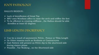 FOOT PATHOLOGY
HALLUX RIGIDUS :
 Lack of dorsiflexion of Great Toe
 MPJ uses Windlass affect to raise the arch and stiffen the foot
 To be efficient in creating stiffness , the Hallux should be able
dorsiflex at least 65 degrees
LIMB LENGTH DISCREPANCY
 Can be a result of asymmetric Pelvis , Femur or Tibia Length
 Or Other reasons such as Scoliosis or Contractures
 Gait Pattern will present as Pelvic dip to the shortened side
during stance phase
 Possible , Toe Walking , on the Shortened side
 