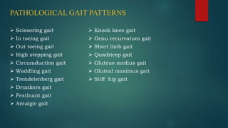 PATHOLOGICAL GAIT PATTERNS
 Scissoring gait
 In toeing gait
 Out toeing gait
 High stepping gait
 Circumduction gait
 Waddling gait
 Trendelenberg gait
 Drunkers gait
 Festinant gait
 Antalgic gait
 Knock knee gait
 Genu recurvatum gait
 Short limb gait
 Quadricep gait
 Gluteus medius gait
 Gluteal maximus gait
 Stiff hip gait
 