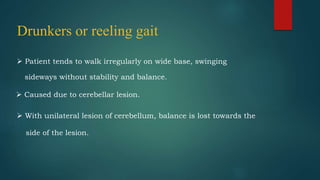 Drunkers or reeling gait
 Patient tends to walk irregularly on wide base, swinging
sideways without stability and balance.
 Caused due to cerebellar lesion.
 With unilateral lesion of cerebellum, balance is lost towards the
side of the lesion.
 