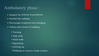 Ambulatory phase :
 Parallel bar walking
 Encourage reciprocal arm swinging
 Follow other forms of walking
 Turning
 Side walk
 back walk
 Squatting
 Getting up
 Walking on uneven rough surface
 Support by orthotic & prosthesis
 