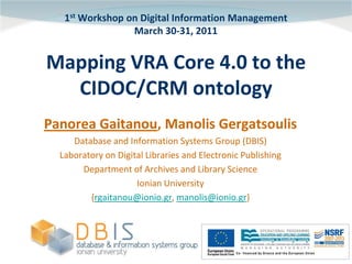 1st Workshop on Digital Information Management
                 March 30-31, 2011


Mapping VRA Core 4.0 to the
  CIDOC/CRM ontology
Panorea Gaitanou, Manolis Gergatsoulis
     Database and Information Systems Group (DBIS)
  Laboratory on Digital Libraries and Electronic Publishing
       Department of Archives and Library Science
                     Ionian University
         {rgaitanou@ionio.gr, manolis@ionio.gr}
 