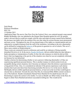 Application Paper
Zach Shook
Professor Donaldson
PSY 210
13 October 2013
Application Paper The movie, One Flew Over the Cuckoo's Nest, was centered around a man named
Randle McMurphy who was admitted to the Oregon State Hospital against his will. He quickly
made it obvious that he would not comply with the rules and made an enemy named Nurse Ratched.
His deviance inevitably led to the sealing of his own fate when his actions became more pronounced
and more severe. Throughout his stay, he was denied many of his rights as a mental patient and was
subjected to wrongful treatment from the staff of the institution. According to the text, abnormality
can be defined by comparing the behavior of the person in question to a set of criteria. This set of ...
Show more content on Helpwriting.net ...
These events are commonly known as delusions and could be an indicator of being mentally
disturbed (Nevid et al. 6). In the movie, Randle McMurphy did not exhibit behaviors that indicate a
faulty perception or interpretation of reality. In fact, the only instances in which he did not fully
know what was happening or the gravity of the situation was when he was not completely informed;
not because he was delusional.
Another criterion for determining whether or not a person is behaving abnormally is if they are
experiencing significant personal distress. This is another instance in which certain levels are
acceptable during certain situations, but it becomes an indicator when this distress is persistent over
a long period of time. Also, it is considered an indicator if the person experiences such intense
emotion that it prevents them from functioning normally (Nevid et al. 6). In the movie, Randle
McMurphy did not exhibit significant personal distress, at least not to the level that would begin to
classify him as abnormal. Towards the end of the film, he witnessed Billy Bibbit commit suicide in
one of the bedroom. Randle immediately blamed Nurse Ratched for his death because she was
threatening to expose his actions to his mother. As soon as Randle saw Billy's body on the floor, he
began to choke Nurse Ratched and almost succeeded in killing her. This would not be
... Get more on HelpWriting.net ...
 