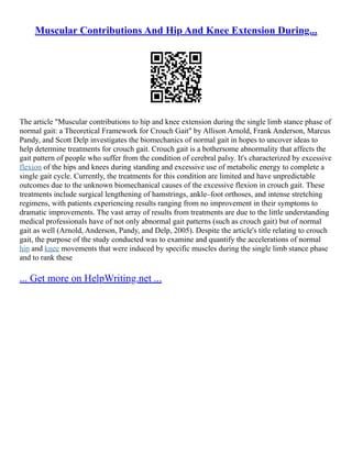 Muscular Contributions And Hip And Knee Extension During...
The article "Muscular contributions to hip and knee extension during the single limb stance phase of
normal gait: a Theoretical Framework for Crouch Gait" by Allison Arnold, Frank Anderson, Marcus
Pandy, and Scott Delp investigates the biomechanics of normal gait in hopes to uncover ideas to
help determine treatments for crouch gait. Crouch gait is a bothersome abnormality that affects the
gait pattern of people who suffer from the condition of cerebral palsy. It's characterized by excessive
flexion of the hips and knees during standing and excessive use of metabolic energy to complete a
single gait cycle. Currently, the treatments for this condition are limited and have unpredictable
outcomes due to the unknown biomechanical causes of the excessive flexion in crouch gait. These
treatments include surgical lengthening of hamstrings, ankle–foot orthoses, and intense stretching
regimens, with patients experiencing results ranging from no improvement in their symptoms to
dramatic improvements. The vast array of results from treatments are due to the little understanding
medical professionals have of not only abnormal gait patterns (such as crouch gait) but of normal
gait as well (Arnold, Anderson, Pandy, and Delp, 2005). Despite the article's title relating to crouch
gait, the purpose of the study conducted was to examine and quantify the accelerations of normal
hip and knee movements that were induced by specific muscles during the single limb stance phase
and to rank these
... Get more on HelpWriting.net ...
 
