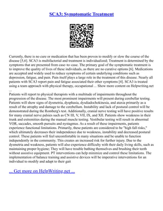 SCA3: Symptomatic Treatment
Currently, there is no cure or medication that has been proven to modify or slow the course of the
disease [5,6]. SCA3 is multifactorial and treatment is individualized; Treatment is determined by the
symptoms that are presented from case–to–case. The primary goal of the symptomatic treatment is
to improve the quality of lives of these individuals, as there are no curative options [6]. Medications
are accepted and widely used to reduce symptoms of certain underlying conditions such as
depression, fatigue, and pain. Pain itself plays a large role in the treatment of this disease. Nearly all
patients with SCA3 report pain and fatigue associated their other symptoms [4]. SCA3 is treated
using a team approach with physical therapy, occupational ... Show more content on Helpwriting.net
...
Patients will report to physical therapists with a multitude of impairments throughout the
progression of the disease. The most prominent impairments will present during cerebellar testing.
Patients will show signs of dysmetria, dysphasia, dysdiadochokinesia, and ataxia primarily as a
result of the atrophy and damage to the cerebellum. Instability and lack of postural control will be
demonstrated during the Romberg's test. Additionally, cranial nerve testing will have positive results
for many cranial nerve palsies such as CN III, V, VII, IX, and XII. Patients show weakness in their
trunk and extremities during the manual muscle testing. Vestibular testing will result in abnormal
VOR, saccades, smooth pursuits and nystagmus. As a result of these impairments, patients
experience functional limitations. Primarily, these patients are considered to be "high fall risks,"
which ultimately decreases their independence due to weakness, instability and decreased postural
control. These patients will feel uncomfortable in many situations and be unable to function
independently in the community. This creates an increased risk for further injury. Due to the
dysmetria and weakness, patients will also experience difficulty with their daily living skills, such as
maintaining proper hygiene; They will have trouble bathing themselves and brushing their teeth
without assistive equipment. PT interventions can help minimize and control these limitations. The
implementation of balance training and assistive devices will be imperative interventions for an
individual to modify and adapt to their gait
... Get more on HelpWriting.net ...
 
