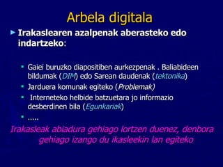 Arbela digitala Irakaslearen azalpenak aberasteko edo indartzeko :  Gaiei buruzko diapositiben aurkezpenak . Baliabideen bildumak ( DIM ) edo Sarean daudenak ( tektonika ) Jarduera komunak egiteko ( Problemak) Interneteko helbide batzuetara jo informazio desberdinen bila ( Egunkariak ) ..... Irakasleak abiadura gehiago lortzen duenez, denbora gehiago izango du ikasleekin lan egiteko 