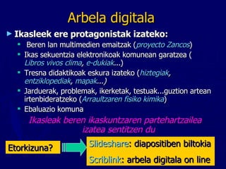 Arbela digitala Ikasleek ere protagonistak izateko: Beren   lan multimedien emaitzak ( proyecto Zancos ) Ikas sekuentzia elektronikoak komunean garatzea ( Libros vivos clima ,  e-dukiak ... ) Tresna didaktikoak eskura izateko ( hiztegiak ,  entziklopediak ,  mapak ...) Jarduerak, problemak, ikerketak, testuak...guztion artean irtenbideratzeko ( Arraultzaren fisiko kimika ) Ebaluazio komuna  Ikasleak beren ikaskuntzaren partehartzailea izatea sentitzen du Slideshare : diapositiben biltokia Scriblink : arbela digitala on line Etorkizuna? 