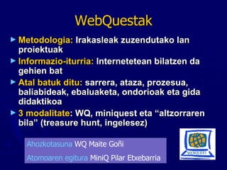 WebQuestak Metodologia:  Irakasleak zuzendutako   lan proiektuak Informazio-iturria:  Internetetean bilatzen da gehien bat Atal batuk ditu:  sarrera, ataza, prozesua, baliabideak, ebaluaketa, ondorioak eta gida didaktikoa 3 modalitate : WQ, miniquest eta “altzorraren bila” (treasure hunt, ingelesez) Ahozkotasuna  WQ Maite Goñi Atomoaren egitura  MiniQ Pilar Etxebarria 