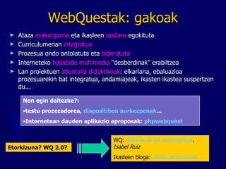 WebQuestak: gakoak Ataza  erakargarria  eta ikasleen  mailara  egokituta Curriculumenan  integratua Prozesua ondo antolatuta eta  bideratuta Interneteko  baliabide multimedia  “desberdinak” erabiltzea Lan proiektuen  abentaila didaktikoak : elkarlana, ebaluazioa prozesuarekin bat integratua, andamiajeak, ikasten ikastea suspertzen du... Non egin daitezke?:   testu prozezadorea,  diapositiben aurkezpenak ... Internetean dauden aplikazio aproposak:  phpwebquest WQ:  historia de las matemáticas . Isabel Ruiz Ikasleen bloga:  clases particulares Etorkizuna? WQ 2.0? 