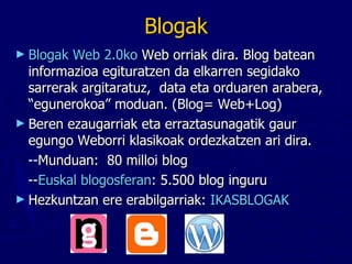 Blogak Blogak   Web 2.0ko  Web orriak dira. Blog batean informazioa egituratzen da elkarren segidako sarrerak argitaratuz,  data eta orduaren arabera, “egunerokoa” moduan. (Blog= Web+Log) Beren ezaugarriak eta erraztasunagatik gaur egungo Weborri klasikoak ordezkatzen ari dira.  --Munduan:  80 milloi blog -- Euskal blogosferan : 5.500 blog inguru  Hezkuntzan ere erabilgarriak:  IKASBLOGAK 
