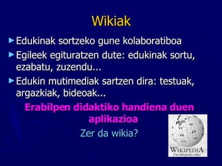 Wikiak Edukinak sortzeko gune kolaboratiboa Egileek egituratzen dute: edukinak sortu, ezabatu, zuzendu... Edukin mutimediak sartzen dira: testuak, argazkiak, bideoak... Erabilpen didaktiko handiena duen aplikazioa Zer da wikia? 