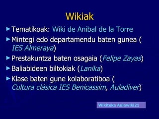 Wikiak Tematikoak:  Wiki de Anibal de la Torre   Mintegi edo departamendu baten gunea ( IES Almeraya )  Prestakuntza baten osagaia ( Felipe Zayas ) Baliabideen biltokiak ( Lanika ) Klase baten gune kolaboratiboa ( Cultura clásica IES Benicassim ,  Auladiver ) Wikiteka  Aulawiki21 