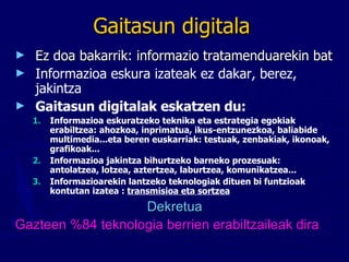 Gaitasun digitala Ez doa bakarrik: informazio tratamenduarekin bat  Informazioa eskura izateak ez dakar, berez, jakintza   Gaitasun digitalak eskatzen du: Informazioa eskuratzeko teknika eta estrategia egokiak erabiltzea: ahozkoa, inprimatua, ikus-entzunezkoa, baliabide multimedia...eta beren euskarriak: testuak, zenbakiak, ikonoak, grafikoak... Informazioa jakintza bihurtzeko barneko prozesuak:  antolatzea, lotzea, aztertzea, laburtzea, komunikatzea... Informazioarekin lantzeko teknologiak dituen bi funtzioak kontutan izatea :  transmisioa eta sortzea Dekretua Gazteen %84 teknologia berrien erabiltzaileak dira 