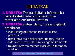 URRATSAK 1. URRATSA   Tresna digitalak informatika bera ikasteko edo ohiko hezkuntza materialen euskarriak izateko 2. URRATSA  egitear dago, tresna digitalak erabiltzea:  Modu integratu batean irakaste-ikaste prozesuan Ikaskuntza eta didaktikaren menpe,  eta ez alderantziz, testu liburuak izango balira bezala Irakaskuntzaren metodo klasikoei  alternatiba moduan Zer adierazten digute ikerketek ? 