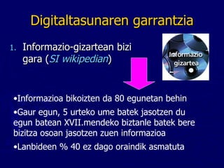 Digitaltasunaren garrantzia Informazio-gizartean bizi gara ( SI wikipedian ) Informazioa bikoizten da 80 egunetan behin Gaur egun, 5 urteko ume batek jasotzen du egun batean XVII.mendeko biztanle batek bere bizitza osoan jasotzen zuen informazioa Lanbideen % 40 ez dago oraindik asmatuta 