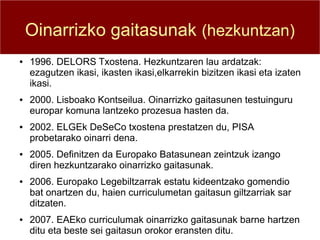 Oinarrizko gaitasunak (hezkuntzan)
●   1996. DELORS Txostena. Hezkuntzaren lau ardatzak:
    ezagutzen ikasi, ikasten ikasi,elkarrekin bizitzen ikasi eta izaten
    ikasi.
●   2000. Lisboako Kontseilua. Oinarrizko gaitasunen testuinguru
    europar komuna lantzeko prozesua hasten da.
●   2002. ELGEk DeSeCo txostena prestatzen du, PISA
    probetarako oinarri dena.
●   2005. Definitzen da Europako Batasunean zeintzuk izango
    diren hezkuntzarako oinarrizko gaitasunak.
●   2006. Europako Legebiltzarrak estatu kideentzako gomendio
    bat onartzen du, haien curriculumetan gaitasun giltzarriak sar
    ditzaten.
●   2007. EAEko curriculumak oinarrizko gaitasunak barne hartzen
    ditu eta beste sei gaitasun orokor eransten ditu.
 