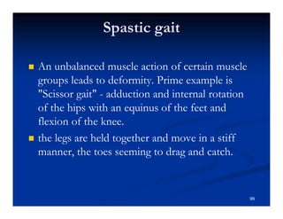Spastic gait
An unbalanced muscle action of certain muscle
groups leads to deformity. Prime example is
"Scissor gait" - adduction and internal rotation
of the hips with an equinus of the feet and
flexion of the knee.
the legs are held together and move in a stiff
manner, the toes seeming to drag and catch.
99
 