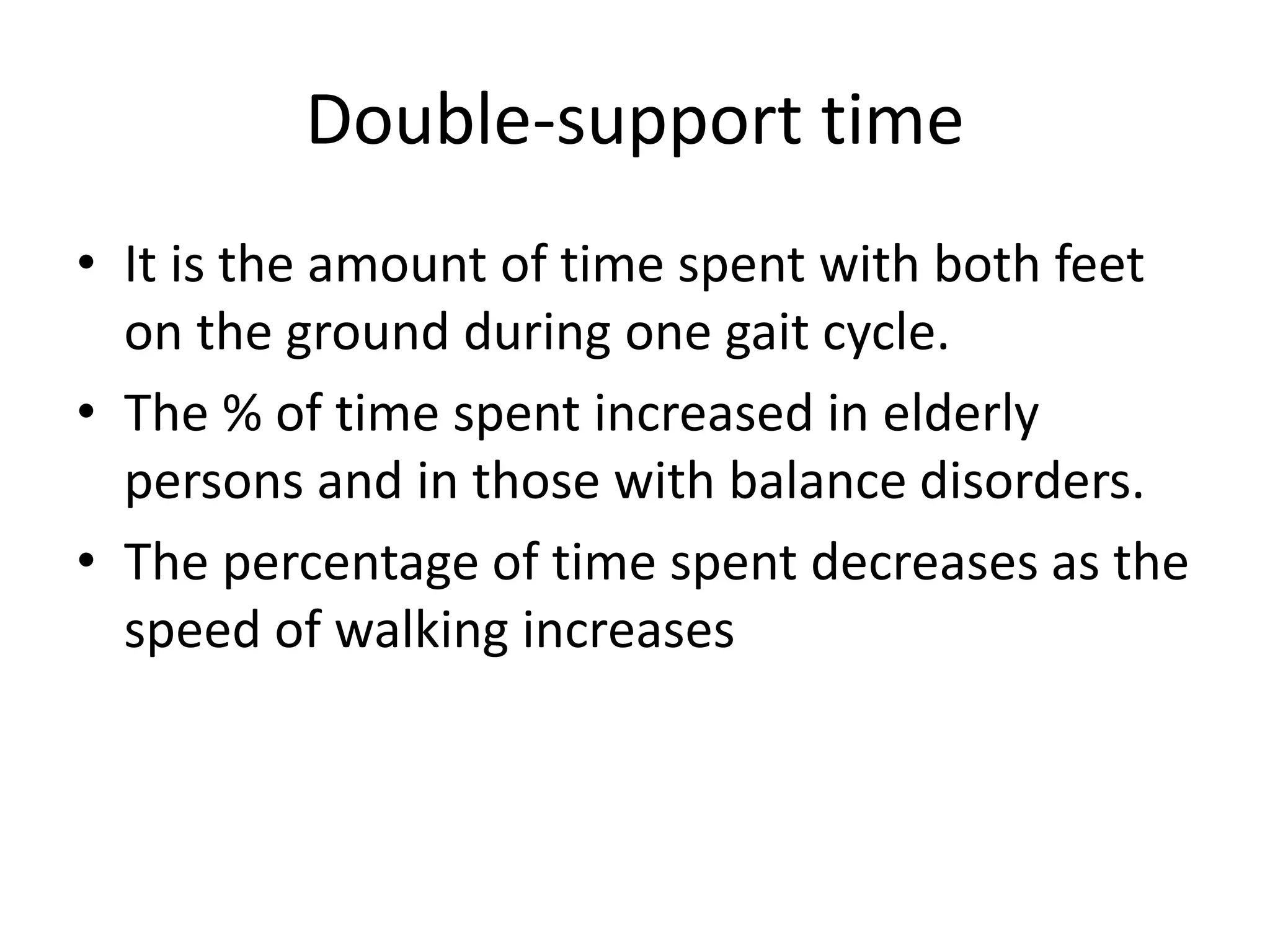 Double-support time
• It is the amount of time spent with both feet
on the ground during one gait cycle.
• The % of time spent increased in elderly
persons and in those with balance disorders.
• The percentage of time spent decreases as the
speed of walking increases
 