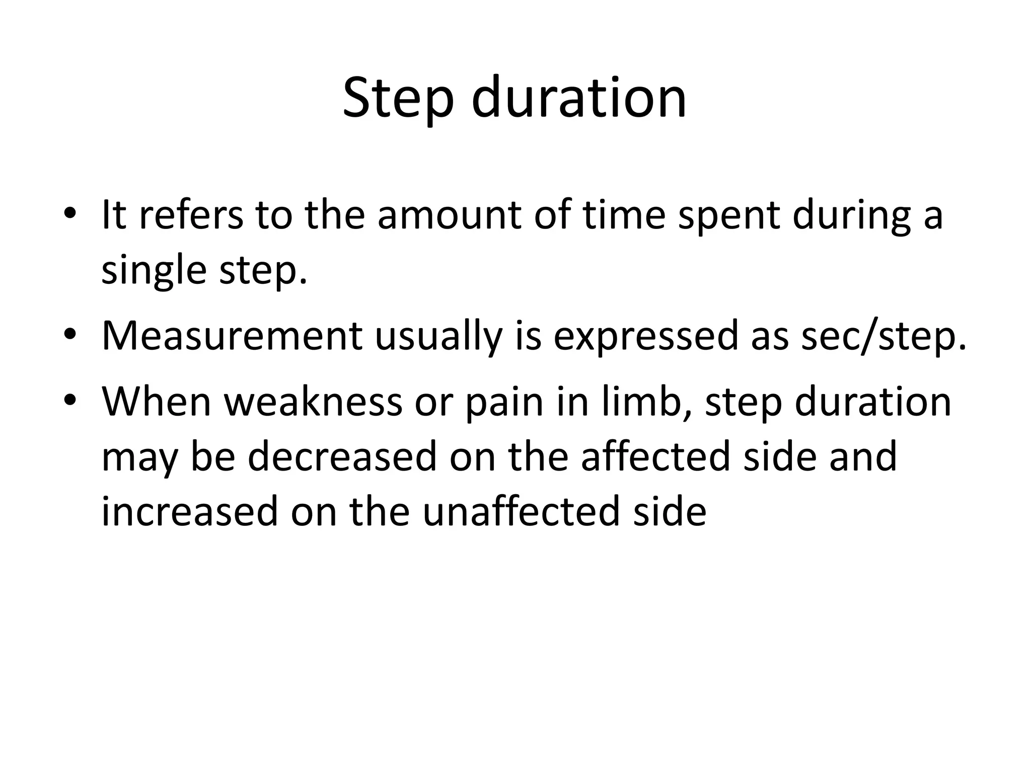 Step duration
• It refers to the amount of time spent during a
single step.
• Measurement usually is expressed as sec/step.
• When weakness or pain in limb, step duration
may be decreased on the affected side and
increased on the unaffected side
 