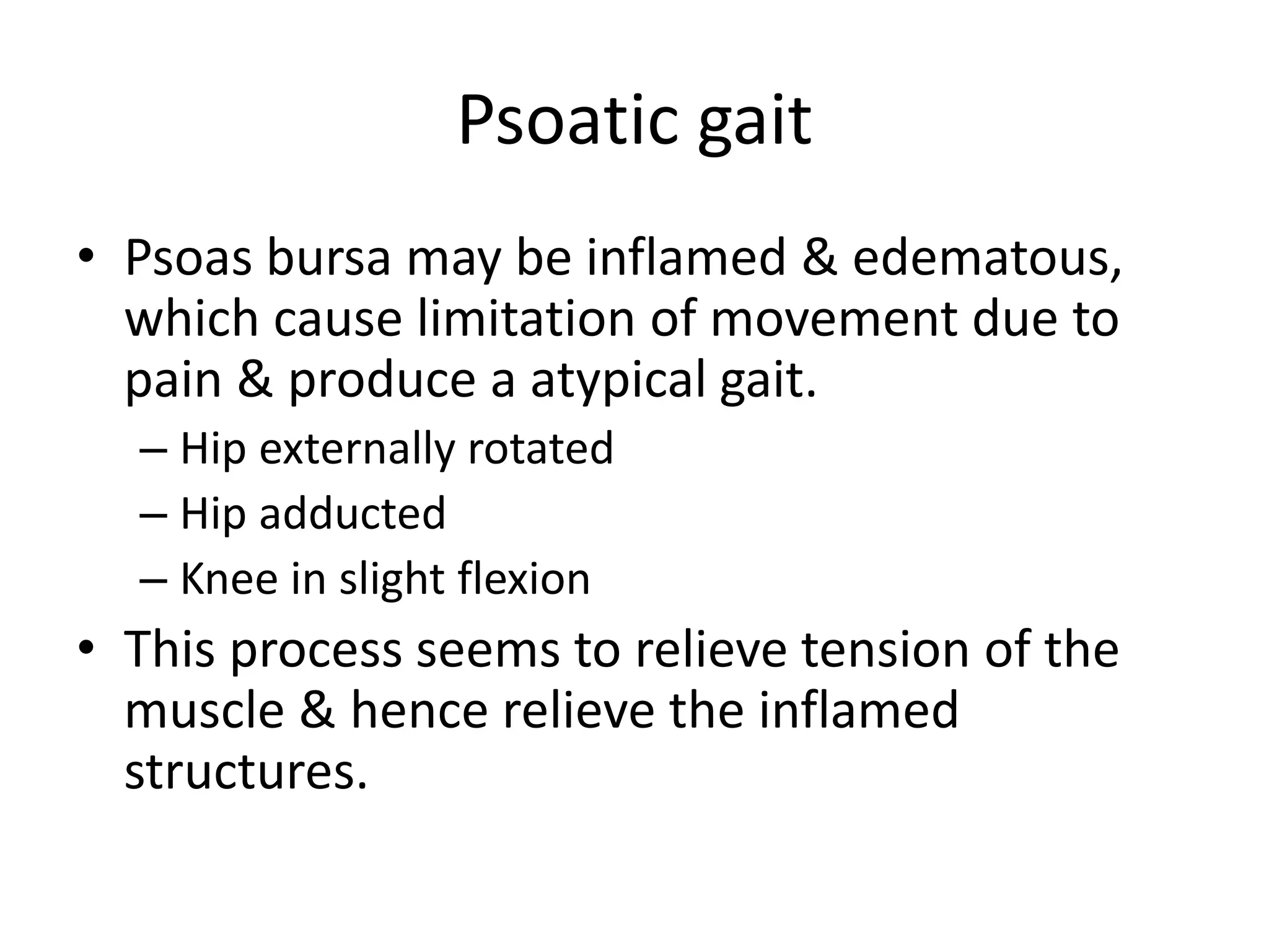 Psoatic gait
• Psoas bursa may be inflamed & edematous,
which cause limitation of movement due to
pain & produce a atypical gait.
– Hip externally rotated
– Hip adducted
– Knee in slight flexion
• This process seems to relieve tension of the
muscle & hence relieve the inflamed
structures.
 
