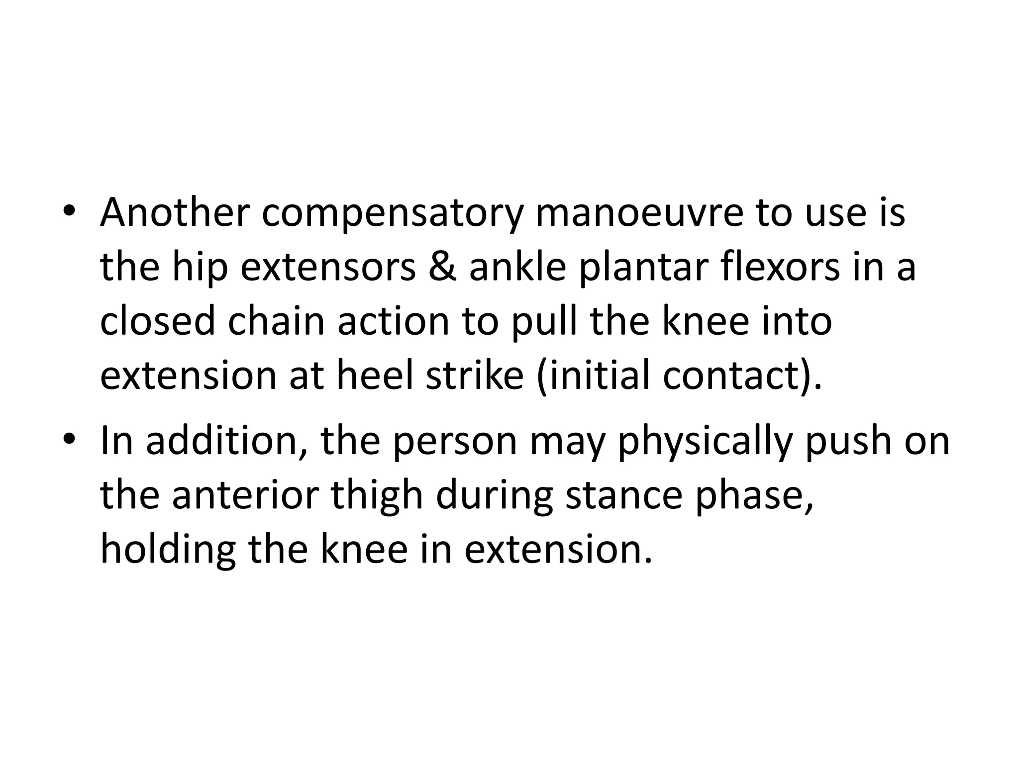 • Another compensatory manoeuvre to use is
the hip extensors & ankle plantar flexors in a
closed chain action to pull the knee into
extension at heel strike (initial contact).
• In addition, the person may physically push on
the anterior thigh during stance phase,
holding the knee in extension.
 