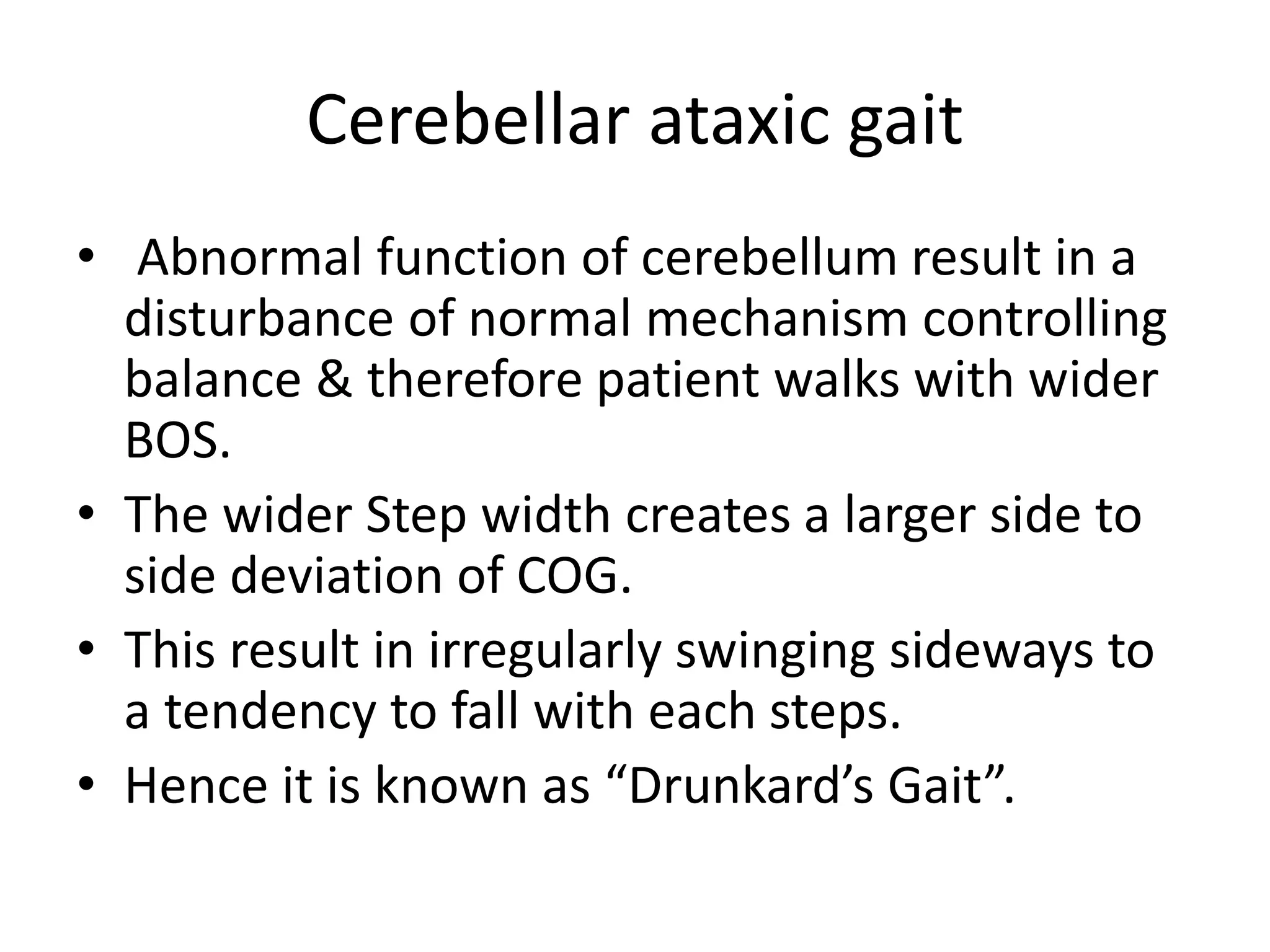 Cerebellar ataxic gait
• Abnormal function of cerebellum result in a
disturbance of normal mechanism controlling
balance & therefore patient walks with wider
BOS.
• The wider Step width creates a larger side to
side deviation of COG.
• This result in irregularly swinging sideways to
a tendency to fall with each steps.
• Hence it is known as “Drunkard’s Gait”.
 